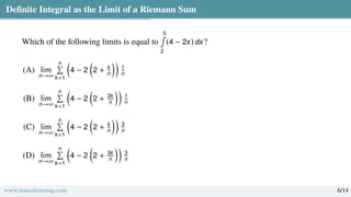Definite Integral as the Limit of a Riemann Sum
Which of the following limits is equal to
5
∫
2
(4 − 2x) dx?
(A) lim
n→∞
n
Í
k=1

4 − 2

2 + k
n

1
n
(B) lim
n→∞
n
Í
k=1

4 − 2

2 + 3k
n

1
n
(C) lim
n→∞
n
Í
k=1

4 − 2

2 + k
n

3
n
(D) lim
n→∞
n
Í
k=1

4 − 2

2 + 3k
n

3
n
www.marcolearning.com 6/14
 