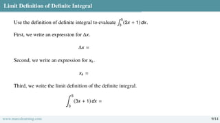 Limit Definition of Definite Integral
Use the definition of definite integral to evaluate
∫ 5
3
(3x + 1) dx.
First, we write an expression for ∆x.
∆x =
Second, we write an expression for xk.
xk =
Third, we write the limit definition of the definite integral.
∫ 5
3
(3x + 1) dx =
www.marcolearning.com 9/14
 