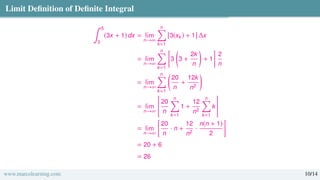 Limit Definition of Definite Integral
∫ 5
3
(3x + 1) dx = lim
n→∞
n
Õ
k=1
[3(xk) + 1] ∆x
= lim
n→∞
n
Õ
k=1

3

3 +
2k
n

+ 1

2
n
= lim
n→∞
n
Õ
k=1

20
n
+
12k
n2

= lim
n→∞

20
n
n
Õ
k=1
1 +
12
n2
n
Õ
k=1
k
#
= lim
n→∞

20
n
· n +
12
n2
·
n(n + 1)
2

= 20 + 6
= 26
www.marcolearning.com 10/14
 