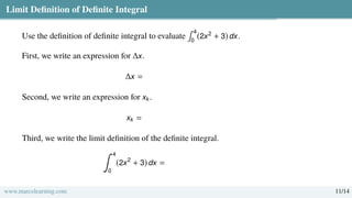 Limit Definition of Definite Integral
Use the definition of definite integral to evaluate
∫ 4
0
(2x2
+ 3) dx.
First, we write an expression for ∆x.
∆x =
Second, we write an expression for xk.
xk =
Third, we write the limit definition of the definite integral.
∫ 4
0
(2x2
+ 3) dx =
www.marcolearning.com 11/14
 