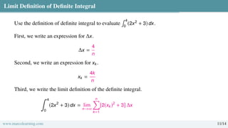 Limit Definition of Definite Integral
Use the definition of definite integral to evaluate
∫ 4
0
(2x2
+ 3) dx.
First, we write an expression for ∆x.
∆x =
4
n
Second, we write an expression for xk.
xk =
4k
n
Third, we write the limit definition of the definite integral.
∫ 4
0
(2x2
+ 3) dx = lim
n→∞
n
Õ
k=1
[2(xk)2
+ 3] ∆x
www.marcolearning.com 11/14
 