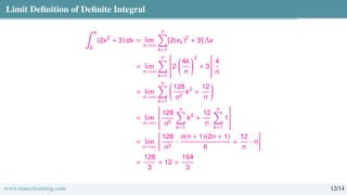 Limit Definition of Definite Integral
∫ 4
0
(2x2
+ 3) dx = lim
n→∞
n
Õ
k=1
[2(xk)2
+ 3] ∆x
= lim
n→∞
n
Õ
k=1

2

4k
n
2
+ 3
#
4
n
= lim
n→∞
n
Õ
k=1

128
n3
k2
+
12
n

= lim
n→∞

128
n3
n
Õ
k=1
k2
+
12
n
n
Õ
k=1
1
#
= lim
n→∞

128
n3
·
n(n + 1)(2n + 1)
6
+
12
n
· n

=
128
3
+ 12 =
164
3
www.marcolearning.com 12/14
 