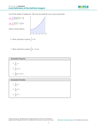 Let n be the number of subintervals. The exact area under the curve is given by the limit:
lim
n→∞
n

k=1

5
n
 
5k
n

2 + 2

lim
n→∞
n

k=1

5k
n

2 + 2

∆x
which is exactly equal to:
6. Write a limit that is equal to
5
∫
3
x4 dx.
7. Write a limit that is equal to
5
∫
2
(4 − 2x) dx.
Summation Properies
1.
n

k=1
c =
2.
n

k=1
cak =
3.
n

k=1
(ak ± bk) =
Summation Formulas
1.
n

k=1
k =
2.
n

k=1
k2 =
3.
n

k=1
k3 =
AP®
Calculus AB Worksheet
Limit Definition of the Definite Integral
© Marco Learning, LLC. All Rights Reserved. Advanced Placement®
and AP®
are trademarks
registered by the College Board, which is not affiliated with, and does not endorse, this product. Visit www.marcolearning.com for additional resources.
2
 