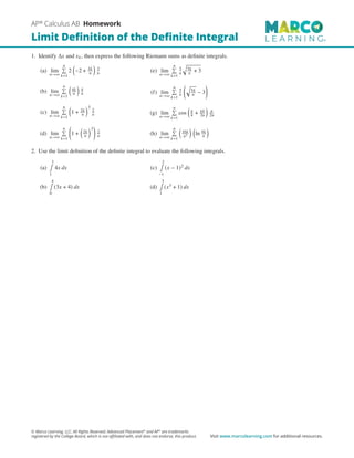 1. Identify Δ𝑥 and 𝑥𝑘, then express the following Riemann sums as definite integrals.
(a) lim
𝑛→∞
𝑛

𝑘=1
2

−2 + 3𝑘
𝑛

3
𝑛
(b) lim
𝑛→∞
𝑛

𝑘=1

4𝑘
𝑛

4
𝑛
(c) lim
𝑛→∞
𝑛

𝑘=1

1 + 2𝑘
𝑛
3
2
𝑛
(d) lim
𝑛→∞
𝑛

𝑘=1

1 +

2𝑘
𝑛
3

2
𝑛
(e) lim
𝑛→∞
𝑛

𝑘=1
5
𝑛

5𝑘
𝑛 + 3
(f) lim
𝑛→∞
𝑛

𝑘=1
5
𝑛

5𝑘
𝑛 − 3

(g) lim
𝑛→∞
𝑛

𝑘=1
cos

𝜋
4 + 𝜋𝑘
2𝑛

𝜋
2𝑛
(h) lim
𝑛→∞
𝑛

𝑘=1

16𝑘
𝑛2
 
ln 4𝑘
𝑛

2. Use the limit definition of the definite integral to evaluate the following integrals.
(a)
3
∫
1
4𝑥 𝑑𝑥
(b)
4
∫
0
(3𝑥 + 4) 𝑑𝑥
(c)
2
∫
−1
(𝑥 − 1)2 𝑑𝑥
(d)
3
∫
1
(𝑥3 + 1) 𝑑𝑥
AP®
Calculus AB Homework
Limit Definition of the Definite Integral
© Marco Learning, LLC. All Rights Reserved. Advanced Placement®
and AP®
are trademarks
registered by the College Board, which is not affiliated with, and does not endorse, this product. Visit www.marcolearning.com for additional resources.
 
