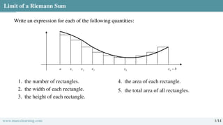 Limit of a Riemann Sum
Write an expression for each of the following quantities:
1. the number of rectangles.
2. the width of each rectangle.
3. the height of each rectangle.
4. the area of each rectangle.
5. the total area of all rectangles.
www.marcolearning.com 1/14
 