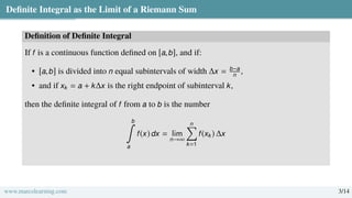 Definite Integral as the Limit of a Riemann Sum
Definition of Definite Integral
If f is a continuous function defined on [a,b], and if:
• [a,b] is divided into n equal subintervals of width ∆x = b−a
n
,
• and if xk = a + k∆x is the right endpoint of subinterval k,
then the definite integral of f from a to b is the number
b
∫
a
f(x) dx = lim
n→∞
n
Õ
k=1
f(xk) ∆x
www.marcolearning.com 3/14
 