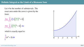 Definite Integral as the Limit of a Riemann Sum
Let n be the number of subintervals. The
exact area under the curve is given by the
limit:
lim
n→∞
n
Í
k=1
5
n
 
5k
n

2
+ 2

lim
n→∞
n
Í
k=1

5k
n

2
+ 2

∆x
which is exactly equal to:
5
∫
0
(x2
+ 2) dx
www.marcolearning.com 4/14
 