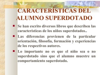 CARACTERÍSTICAS DEL ALUMNO SUPERDOTADO Se han escrito diversos libros que describen las características de los niños superdotados.. Las diferencias provienen de la particular orientación, filosofía, formación y experiencias de los respectivos autores. Lo importante no es que el niño sea o no superdotado sino que el alumno muestre un comportamiento superdotado. 
