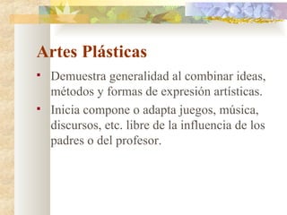 Artes Plásticas Demuestra generalidad al combinar ideas, métodos y formas de expresión artísticas. Inicia compone o adapta juegos, música, discursos, etc. libre de la influencia de los padres o del profesor. 