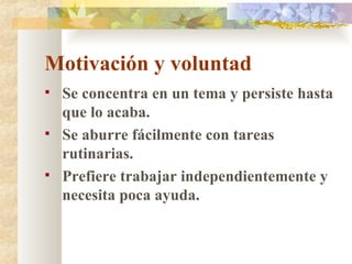 Motivación y voluntad Se concentra en un tema y persiste hasta que lo acaba. Se aburre fácilmente con tareas rutinarias. Prefiere trabajar independientemente y necesita poca ayuda. 