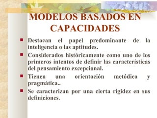 MODELOS BASADOS EN CAPACIDADES Destacan el papel predominante de la inteligencia o las aptitudes. Considerados históricamente como uno de los primeros intentos de definir las características del pensamiento excepcional. Tienen una orientación metódica y pragmática.. Se caracterizan por una cierta rigidez en sus definiciones. 