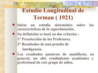 Estudio Longitudinal de Terman ( 1921) Inicia un estudio sistemático sobre las características de la superdotación. Su definición se basó en dos criterios : 1° Preselección de los Profesores. 2° Resultados de una prueba de Inteligencia. Los resultados pusieron de manifiesto, en general, un alto rendimiento académico y profesional de este grupo de niños. 