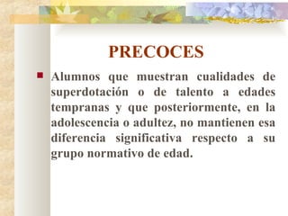 PRECOCES Alumnos que muestran cualidades de superdotación o de talento a edades tempranas y que posteriormente, en la adolescencia o adultez, no mantienen esa diferencia significativa respecto a su grupo normativo de edad. 