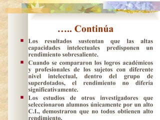 … .. Continúa  Los resultados sustentan que las altas capacidades intelectuales predisponen un rendimiento sobresaliente. Cuando se compararon los logros académicos y profesionales de los sujetos con diferente nivel intelectual, dentro del grupo de superdotados, el rendimiento no difería significativamente. Los estudios de otros investigadores que seleccionaron alumnos únicamente por un alto C.I., demostraron que no todos obtienen alto rendimiento. 