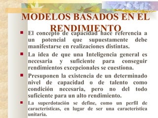 MODELOS BASADOS EN EL RENDIMIENTO El concepto de capacidad hace referencia a un potencial que supuestamente debe manifestarse en realizaciones distintas. La idea de que una Inteligencia general es necesaria y suficiente para conseguir rendimientos excepcionales se cuestiona. Presuponen la existencia de un determinado nivel de capacidad o de talento como condición necesaria, pero no del todo suficiente para un alto rendimiento. La superdotación se define, como un perfil de características, en lugar de ser una característica unitaria. 