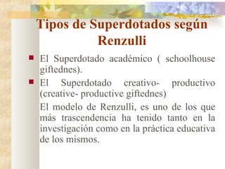 Tipos de Superdotados según Renzulli El Superdotado académico ( schoolhouse giftednes). El Superdotado creativo- productivo (creative- productive giftednes) El modelo de Renzulli, es uno de los que más trascendencia ha tenido tanto en la investigación como en la práctica educativa de los mismos. 