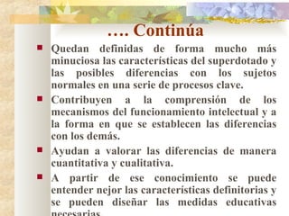 … . Continúa Quedan definidas de forma mucho más minuciosa las características del superdotado y las posibles diferencias con los sujetos normales en una serie de procesos clave. Contribuyen a la comprensión de los mecanismos del funcionamiento intelectual y a la forma en que se establecen las diferencias con los demás. Ayudan a valorar las diferencias de manera cuantitativa y cualitativa. A partir de ese conocimiento se puede entender nejor las características definitorias y se pueden diseñar las medidas educativas necesarias. 