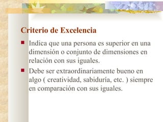 Criterio de Excelencia Indica que una persona es superior en una dimensión o conjunto de dimensiones en relación con sus iguales. Debe ser extraordinariamente bueno en algo ( creatividad, sabiduría, etc. ) siempre en comparación con sus iguales. 