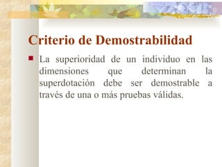 Criterio de Demostrabilidad La superioridad de un individuo en las dimensiones que determinan la superdotación debe ser demostrable a través de una o más pruebas válidas. 