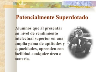 Potencialmente Superdotado Alumnos que al presentar un nivel de rendimiento intelectual superior en una amplia gama de aptitudes y capacidades, aprenden con facilidad cualquier área o materia. 