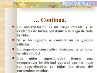…  Continúa.  La superdotación es un rasgo estable, y se evidencia de forma constante a lo largo de toda la vida. Si se les agrupa se convertirán en grupos elitistas. La Superdotación radica básicamente en tener un elevado C.I. Los niños superdotados tienen una competencia intelectual general que les hace ser superdotados en todas las áreas del currículum escolar. 