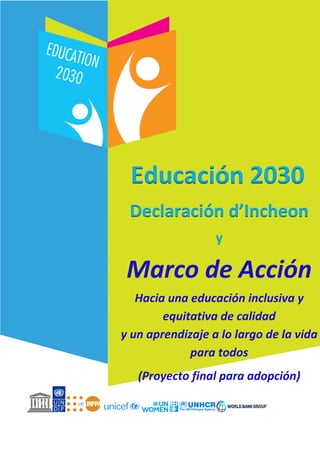 Educación 2030
Declaración de Incheon
y
Marco de Acción
Hacia una educación inclusiva y
equitativa de calidad
y un aprendizaje a lo largo de
la vida para todos
Educación 2030
Declaración d’Incheon
y
Marco de Acción
Hacia una educación inclusiva y
equitativa de calidad
y un aprendizaje a lo largo de la vida
para todos
(Proyecto final para adopción)
 
