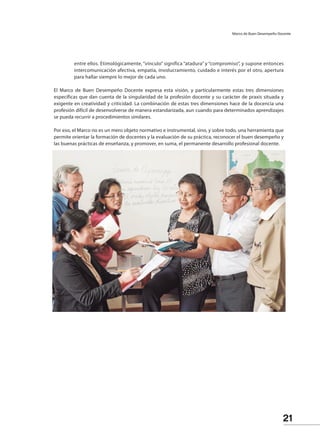 21
Marco de Buen Desempeño Docente
entre ellos. Etimológicamente, “vínculo” significa “atadura” y “compromiso”, y supone entonces
intercomunicación afectiva, empatía, involucramiento, cuidado e interés por el otro, apertura
para hallar siempre lo mejor de cada uno.
	
El Marco de Buen Desempeño Docente expresa esta visión, y particularmente estas tres dimensiones
específicas que dan cuenta de la singularidad de la profesión docente y su carácter de praxis situada y
exigente en creatividad y criticidad. La combinación de estas tres dimensiones hace de la docencia una
profesión difícil de desenvolverse de manera estandarizada, aun cuando para determinados aprendizajes
se pueda recurrir a procedimientos similares.
Por eso, el Marco no es un mero objeto normativo e instrumental, sino, y sobre todo, una herramienta que
permite orientar la formación de docentes y la evaluación de su práctica, reconocer el buen desempeño y
las buenas prácticas de enseñanza, y promover, en suma, el permanente desarrollo profesional docente.
 