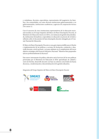 8
y ciudadanas, docentes, especialistas, representantes del magisterio, las fami-
lias y las comunidades, así como diversas instituciones gubernamentales y no
gubernamentales, instituciones académicas y agencias de cooperación técnica
(Ver anexo 1).
Con el concurso de cinco instituciones representativas de la educación nacio-
nal reunidas en el Grupo Impulsor del Marco de Buen Desempeño Docente, el
Ministerio de Educación inició en el 2012, con instancias de gestión descentraliza-
da, instituciones formadoras y especialistas en educación un proceso de revisión y
reflexión sobre el documento de buen desempeño docente entregado por el Con-
sejo Nacional de Educación.
El Marco de Buen Desempeño Docente es una guía imprescindible para el diseño
e implementación de las políticas y acciones de formación, evaluación y desa-
rrollo docente a nivel nacional, y un paso adelante en el cumplimiento del tercer
objetivo estratégico del Proyecto Educativo Nacional: “Maestros bien preparados
ejercen profesionalmente la docencia”.
Este nuevo instrumento de política educativa está al servicio de las tres políticas
priorizadas por el Ministerio de Educación al 2016: aprendizajes de calidad y
cierre de brechas, desarrollo docente con base en criterios concertados de buena
docencia, y modernización y descentralización de la gestión educativa.
Integrantes del Grupo Impulsor del Marco de Buen Desempeño Docente
 