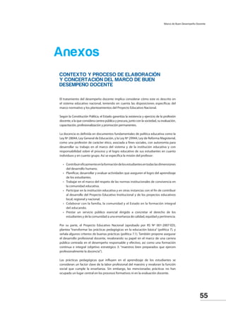 55
	 CONTEXTO Y PROCESO DE ELABORACIÓN
Y CONCERTACIÓN DEL MARCO DE BUEN
DESEMPEÑO DOCENTE
El tratamiento del desempeño docente implica considerar cómo este es descrito en
el sistema educativo nacional, teniendo en cuenta las disposiciones específicas del
marco normativo y los planteamientos del Proyecto Educativo Nacional.
Según la Constitución Política, el Estado garantiza la existencia y ejercicio de la profesión
docente, a la que considera carrera pública y procura, junto con la sociedad, su evaluación,
capacitación, profesionalización y promoción permanentes.
La docencia es definida en documentos fundamentales de política educativa como la
Ley Nº 28044, Ley General de Educación, y la Ley Nº 29944, Ley de Reforma Magisterial,
como una profesión de carácter ético, asociada a fines sociales, con autonomía para
desarrollar su trabajo en el marco del sistema y de la institución educativa y con
responsabilidad sobre el proceso y el logro educativo de sus estudiantes en cuanto
individuos y en cuanto grupo. Así se especifica la misión del profesor:
•	 Contribuireficazmenteenlaformacióndelosestudiantesentodaslasdimensiones
del desarrollo humano.
•	 Planificar, desarrollar y evaluar actividades que aseguren el logro del aprendizaje
de los estudiantes.
•	 Trabajar en el marco del respeto de las normas institucionales de convivencia en
la comunidad educativa.
•	 Participar en la institución educativa y en otras instancias con el fin de contribuir
al desarrollo del Proyecto Educativo Institucional y de los proyectos educativos
local, regional y nacional.
•	 Colaborar con la familia, la comunidad y el Estado en la formación integral
del educando.
•	 Prestar un servicio público esencial dirigido a concretar el derecho de los
estudiantes y de la comunidad a una enseñanza de calidad, equidad y pertinencia.
Por su parte, el Proyecto Educativo Nacional (aprobado por RS Nº 001-2007-ED),
plantea “transformar las prácticas pedagógicas en la educación básica” (política 7), y
señala algunos criterios de buenas prácticas (política 7.1). También propone asegurar
el desarrollo profesional docente, revalorando su papel en el marco de una carrera
pública centrada en el desempeño responsable y efectivo, así como una formación
continua e integral (objetivo estratégico 3: “maestros bien preparados que ejercen
profesionalmente la docencia”).
Las prácticas pedagógicas que influyen en el aprendizaje de los estudiantes se
consideran un factor clave de la labor profesional del maestro y revaloran la función
social que cumple la enseñanza. Sin embargo, las mencionadas prácticas no han
ocupado un lugar central en los procesos formativos ni en la evaluación docente.
Anexos
Marco de Buen Desempeño Docente
 