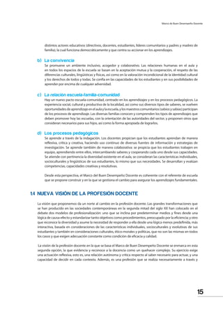 15
Marco de Buen Desempeño Docente
distintos actores educativos (directivos, docentes, estudiantes, líderes comunitarios y padres y madres de
familia), la cual funciona democráticamente y que centra su accionar en los aprendizajes.
b) La convivencia
Se promueve un ambiente inclusivo, acogedor y colaborativo. Las relaciones humanas en el aula y
en todos los espacios de la escuela se basan en la aceptación mutua y la cooperación, el respeto de las
diferencias culturales, lingüísticas y físicas, así como en la valoración incondicional de la identidad cultural
y los derechos de todos y todas. Se confía en las capacidades de los estudiantes y en sus posibilidades de
aprender por encima de cualquier adversidad.
c) La relación escuela-familia-comunidad
Hay un nuevo pacto escuela-comunidad, centrado en los aprendizajes y en los procesos pedagógicos. La
experiencia social, cultural y productiva de la localidad, así como sus diversos tipos de saberes, se vuelven
oportunidadesdeaprendizajeenelaulaylaescuela,ylosmaestroscomunitarios(sabiosysabias)participan
de los procesos de aprendizaje. Las diversas familias conocen y comprenden los tipos de aprendizajes que
deben promover hoy las escuelas, con la orientación de las autoridades del sector, y proponen otros que
consideran necesarios para sus hijos, así como la forma apropiada de lograrlos.
d) Los procesos pedagógicos
Se aprende a través de la indagación. Los docentes propician que los estudiantes aprendan de manera
reflexiva, crítica y creativa, haciendo uso continuo de diversas fuentes de información y estrategias de
investigación. Se aprende también de manera colaborativa: se propicia que los estudiantes trabajen en
equipo, aprendiendo entre ellos, intercambiando saberes y cooperando cada uno desde sus capacidades.
Se atiende con pertinencia la diversidad existente en el aula, se consideran las características individuales,
socioculturales y lingüísticas de sus estudiantes, lo mismo que sus necesidades. Se desarrollan y evalúan
competencias, capacidades creativas y resolutivas.
Desde esta perspectiva, el Marco del Buen Desempeño Docente es coherente con el referente de escuela
que se propone construir y en la que se gestiona el cambio para asegurar los aprendizajes fundamentales.
1.4 NUEVA VISIÓN DE LA PROFESIÓN DOCENTE
La visión que proponemos da un norte al cambio en la profesión docente. Las grandes transformaciones que
se han producido en las sociedades contemporáneas en la segunda mitad del siglo XX han colocado en el
debate dos modelos de profesionalización: uno que se inclina por predeterminar medios y fines desde una
lógica de causa-efecto y estandarizar tanto objetivos como procedimientos, preocupado por la eficiencia; y otro
que reconoce la diversidad y asume la necesidad de responder a ella desde una lógica menos predefinida, más
interactiva, basada en consideraciones de las características individuales, socioculturales y evolutivas de sus
estudiantes y también en consideraciones culturales, ético-morales y políticas, que no son las mismas en todos
los casos y que exigen adecuación constante como condición de eficacia y calidad.
La visión de la profesión docente en la que se basa el Marco de Buen Desempeño Docente se enmarca en esta
segunda opción, la que evidencia y reconoce a la docencia como un quehacer complejo. Su ejercicio exige
una actuación reflexiva, esto es, una relación autónoma y crítica respecto al saber necesario para actuar, y una
capacidad de decidir en cada contexto. Además, es una profesión que se realiza necesariamente a través y
 