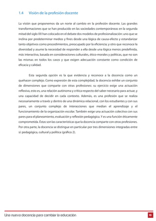 1.4

Visión de la profesión docente

Una Nueva Docencia Para Cambiar La Educación

La visión que proponemos da un norte al cambio en la profesión docente. Las grandes
transformaciones que se han producido en las sociedades contemporáneas en la segunda
mitad del siglo XX han colocado en el debate dos modelos de profesionalización: uno que se
inclina por predeterminar medios y fines desde una lógica de causa-efecto y estandarizar
tanto objetivos como procedimientos, preocupado por la eficiencia; y otro que reconoce la
diversidad y asume la necesidad de responder a ella desde una lógica menos predefinida,
más interactiva, basada en consideraciones culturales, ético-morales y políticas, que no son
las mismas en todos los casos y que exigen adecuación constante como condición de
eficacia y calidad.
Esta segunda opción es la que evidencia y reconoce a la docencia como un
quehacer complejo. Como expresión de esta complejidad, la docencia exhibe un conjunto
de dimensiones que comparte con otras profesiones: su ejercicio exige una actuación
reflexiva, esto es, una relación autónoma y crítica respecto del saber necesario para actuar, y
una capacidad de decidir en cada contexto. Además, es una profesión que se realiza
necesariamente a través y dentro de una dinámica relacional, con los estudiantes y con sus
pares, un conjunto complejo de interacciones que median el aprendizaje y el
funcionamiento de la organización escolar. También exige una actuación colectiva con sus
pares para el planeamiento, evaluación y reflexión pedagógica. Y es una función éticamente
comprometida. Éstas son las características que la docencia comparte con otras profesiones.
Por otra parte, la docencia se distingue en particular por tres dimensiones integradas entre
sí: pedagógica, cultural y política (gráfico 2).

Una nueva docencia para cambiar la educación

10

 