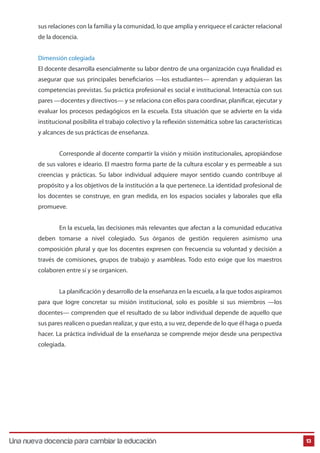sus relaciones con la familia y la comunidad, lo que amplía y enriquece el carácter relacional
de la docencia.
Dimensión colegiada
El docente desarrolla esencialmente su labor dentro de una organización cuya finalidad es
asegurar que sus principales beneficiarios —los estudiantes— aprendan y adquieran las
competencias previstas. Su práctica profesional es social e institucional. Interactúa con sus
pares —docentes y directivos— y se relaciona con ellos para coordinar, planificar, ejecutar y
evaluar los procesos pedagógicos en la escuela. Esta situación que se advierte en la vida
institucional posibilita el trabajo colectivo y la reflexión sistemática sobre las características
y alcances de sus prácticas de enseñanza.
Corresponde al docente compartir la visión y misión institucionales, apropiándose
de sus valores e ideario. El maestro forma parte de la cultura escolar y es permeable a sus
creencias y prácticas. Su labor individual adquiere mayor sentido cuando contribuye al
propósito y a los objetivos de la institución a la que pertenece. La identidad profesional de
los docentes se construye, en gran medida, en los espacios sociales y laborales que ella
promueve.
En la escuela, las decisiones más relevantes que afectan a la comunidad educativa
deben tomarse a nivel colegiado. Sus órganos de gestión requieren asimismo una
composición plural y que los docentes expresen con frecuencia su voluntad y decisión a
través de comisiones, grupos de trabajo y asambleas. Todo esto exige que los maestros
colaboren entre sí y se organicen.
La planificación y desarrollo de la enseñanza en la escuela, a la que todos aspiramos
para que logre concretar su misión institucional, solo es posible si sus miembros —los
docentes— comprenden que el resultado de su labor individual depende de aquello que
sus pares realicen o puedan realizar, y que esto, a su vez, depende de lo que él haga o pueda
hacer. La práctica individual de la enseñanza se comprende mejor desde una perspectiva
colegiada.

Una nueva docencia para cambiar la educación

13

 