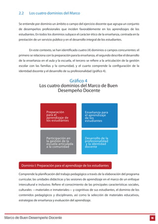 2.2

Los cuatro dominios del Marco

Se entiende por dominio un ámbito o campo del ejercicio docente que agrupa un conjunto
de desempeños profesionales que inciden favorablemente en los aprendizajes de los
estudiantes. En todos los dominios subyace el carácter ético de la enseñanza, centrada en la
prestación de un servicio público y en el desarrollo integral de los estudiantes.
En este contexto, se han identificado cuatro (4) dominios o campos concurrentes: el
primero se relaciona con la preparación para la enseñanza, el segundo describe el desarrollo
de la enseñanza en el aula y la escuela, el tercero se refiere a la articulación de la gestión
escolar con las familias y la comunidad, y el cuarto comprende la configuración de la
identidad docente y el desarrollo de su profesionalidad (gráfico 4).

Gráfico 4
Los cuatro dominios del Marco de Buen
Desempeño Docente

Preparación
para el
aprendizaje de
los estudiantes

Enseñanza para
el aprendizaje
de los
estudiantes

Participación en
la gestión de la
escuela articulada
a la comunidad

Desarrollo de la
profesionalidad
y la identidad
docente

Dominio I: Preparación para el aprendizaje de los estudiantes
Comprende la planificación del trabajo pedagógico a través de la elaboración del programa
curricular, las unidades didácticas y las sesiones de aprendizaje en el marco de un enfoque
intercultural e inclusivo. Refiere el conocimiento de las principales características sociales,
culturales —materiales e inmateriales— y cognitivas de sus estudiantes, el dominio de los
contenidos pedagógicos y disciplinares, así como la selección de materiales educativos,
estrategias de enseñanza y evaluación del aprendizaje.

Marco de Buen Desempeño Docente

18

 