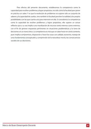 Para efectos del presente documento, establecemos la competencia como la
capacidad para resolver problemas y lograr propósitos; no solo como la facultad para poner
en práctica un saber. Y es que la resolución de problemas no supone solo un conjunto de
saberes y la capacidad de usarlos, sino también la facultad para leer la realidad y las propias
posibilidades con las que cuenta uno para intervenir en ella. Si concebimos la competencia
como la capacidad de resolver problemas y lograr propósitos, ella supone un actuar
reflexivo que a su vez implica una movilización de recursos tanto internos como externos,
con el fin de generar respuestas pertinentes en situaciones problemáticas y la toma de
decisiones en un marco ético. La competencia es más que un saber hacer en cierto contexto,
pues implica compromisos, disposición a hacer las cosas con calidad, raciocinio, manejo de
unos fundamentos conceptuales y comprensión de la naturaleza moral y las consecuencias
sociales de sus decisiones.

Marco de Buen Desempeño Docente

21

 