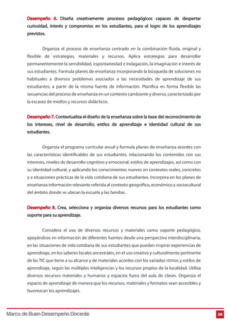 Desempeño 6. Diseña creativamente procesos pedagógicos capaces de despertar
curiosidad, interés y compromiso en los estudiantes, para el logro de los aprendizajes
previstos.
Organiza el proceso de enseñanza centrado en la combinación fluida, original y
flexible de estrategias, materiales y recursos. Aplica estrategias para desarrollar
permanentemente la sensibilidad, espontaneidad e indagación, la imaginación e interés de
sus estudiantes. Formula planes de enseñanza incorporando la búsqueda de soluciones no
habituales a diversos problemas asociados a las necesidades de aprendizaje de sus
estudiantes, a partir de la misma fuente de información. Planifica en forma flexible las
secuencias del proceso de enseñanza en un contexto cambiante y diverso, caracterizado por
la escasez de medios y recursos didácticos.
Desempeño 7. Contextualiza el diseño de la enseñanza sobre la base del reconocimiento de
los intereses, nivel de desarrollo, estilos de aprendizaje e identidad cultural de sus
estudiantes.
Organiza el programa curricular anual y formula planes de enseñanza acordes con
las características identificables de sus estudiantes, relacionando los contenidos con sus
intereses, niveles de desarrollo cognitivo y emocional, estilos de aprendizajes, así como con
su identidad cultural, y aplicando los conocimientos nuevos en contextos reales, concretos
y a situaciones prácticas de la vida cotidiana de sus estudiantes. Incorpora en los planes de
enseñanza información relevante referida al contexto geográfico, económico y sociocultural
del ámbito donde se ubican la escuela y las familias.
Desempeño 8. Crea, selecciona y organiza diversos recursos para los estudiantes como
soporte para su aprendizaje.
Considera el uso de diversos recursos y materiales como soporte pedagógico,
apoyándose en información de diferentes fuentes desde una perspectiva interdisciplinaria,
en las situaciones de vida cotidiana de sus estudiantes que puedan inspirar experiencias de
aprendizaje, en los saberes locales ancestrales, en el uso creativo y culturalmente pertinente
de las TIC que tiene a su alcance y de materiales acordes con los variados ritmos y estilos de
aprendizaje, según las múltiples inteligencias y los recursos propios de la localidad. Utiliza
diversos recursos materiales y humanos y espacios fuera del aula de clases. Organiza el
espacio de aprendizaje de manera que los recursos, materiales y formatos sean accesibles y
favorezcan los aprendizajes.

Marco de Buen Desempeño Docente

28

 