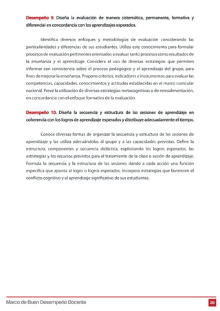 Desempeño 9. Diseña la evaluación de manera sistemática, permanente, formativa y
diferencial en concordancia con los aprendizajes esperados.
Identifica diversos enfoques y metodologías de evaluación considerando las
particularidades y diferencias de sus estudiantes. Utiliza este conocimiento para formular
procesos de evaluación pertinentes orientados a evaluar tanto procesos como resultados de
la enseñanza y el aprendizaje. Considera el uso de diversas estrategias que permiten
informar con consistencia sobre el proceso pedagógico y el aprendizaje del grupo, para
fines de mejorar la enseñanza. Propone criterios, indicadores e instrumentos para evaluar las
competencias, capacidades, conocimientos y actitudes establecidas en el marco curricular
nacional. Prevé la utilización de diversas estrategias metacognitivas o de retroalimentación,
en concordancia con el enfoque formativo de la evaluación.
Desempeño 10. Diseña la secuencia y estructura de las sesiones de aprendizaje en
coherencia con los logros de aprendizaje esperados y distribuye adecuadamente el tiempo.
Conoce diversas formas de organizar la secuencia y estructura de las sesiones de
aprendizaje y las utiliza adecuándolas al grupo y a las capacidades previstas. Define la
estructura, componentes y secuencia didáctica, explicitando los logros esperados, las
estrategias y los recursos previstos para el tratamiento de la clase o sesión de aprendizaje.
Formula la secuencia y la estructura de las sesiones dando a cada acción una función
específica que apunta al logro o logros esperados. Incorpora estrategias que favorecen el
conflicto cognitivo y el aprendizaje significativo de sus estudiantes.

Marco de Buen Desempeño Docente

29

 