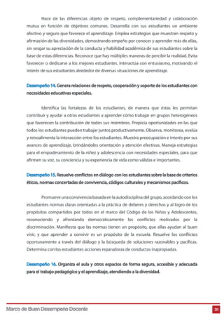 Hace de las diferencias objeto de respeto, complementariedad y colaboración
mutua en función de objetivos comunes. Desarrolla con sus estudiantes un ambiente
afectivo y seguro que favorece el aprendizaje. Emplea estrategias que muestran respeto y
afirmación de las diversidades, demostrando empeño por conocer y aprender más de ellas,
sin sesgar su apreciación de la conducta y habilidad académica de sus estudiantes sobre la
base de estas diferencias. Reconoce que hay múltiples maneras de percibir la realidad. Evita
favorecer o dedicarse a los mejores estudiantes. Interactúa con entusiasmo, motivando el
interés de sus estudiantes alrededor de diversas situaciones de aprendizaje.
Desempeño 14. Genera relaciones de respeto, cooperación y soporte de los estudiantes con
necesidades educativas especiales.
Identifica las fortalezas de los estudiantes, de manera que éstas les permitan
contribuir y ayudar a otros estudiantes a aprender cómo trabajar en grupos heterogéneos
que favorecen la contribución de todos sus miembros. Propicia oportunidades en las que
todos los estudiantes pueden trabajar juntos productivamente. Observa, monitorea, evalúa
y retroalimenta la interacción entre los estudiantes. Muestra preocupación e interés por sus
avances de aprendizaje, brindándoles orientación y atención efectivas. Maneja estrategias
para el empoderamiento de la niñez y adolescencia con necesidades especiales, para que
afirmen su voz, su conciencia y su experiencia de vida como válidas e importantes.
Desempeño 15. Resuelve conflictos en diálogo con los estudiantes sobre la base de criterios
éticos, normas concertadas de convivencia, códigos culturales y mecanismos pacíficos.
Promueve una convivencia basada en la autodisciplina del grupo, acordando con los
estudiantes normas claras orientadas a la práctica de deberes y derechos y al logro de los
propósitos compartidos por todos en el marco del Código de los Niños y Adolescentes,
reconociendo y afrontando democráticamente los conflictos motivados por la
discriminación. Manifiesta que las normas tienen un propósito, que ellas ayudan al buen
vivir, y que aprender a convivir es un propósito de la escuela. Resuelve los conflictos
oportunamente a través del diálogo y la búsqueda de soluciones razonables y pacíficas.
Determina con los estudiantes acciones reparadoras de conductas inapropiadas.
Desempeño 16. Organiza el aula y otros espacios de forma segura, accesible y adecuada
para el trabajo pedagógico y el aprendizaje, atendiendo a la diversidad.

Marco de Buen Desempeño Docente

31

 