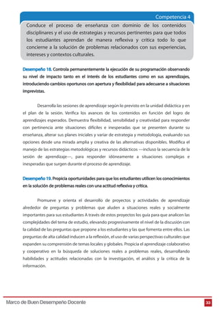 Competencia 4
Conduce el proceso de enseñanza con dominio de los contenidos
disciplinares y el uso de estrategias y recursos pertinentes para que todos
los estudiantes aprendan de manera reflexiva y crítica todo lo que
concierne a la solución de problemas relacionados con sus experiencias,
intereses y contextos culturales.
Desempeño 18. Controla permanentemente la ejecución de su programación observando
su nivel de impacto tanto en el interés de los estudiantes como en sus aprendizajes,
introduciendo cambios oportunos con apertura y flexibilidad para adecuarse a situaciones
imprevistas.
Desarrolla las sesiones de aprendizaje según lo previsto en la unidad didáctica y en
el plan de la sesión. Verifica los avances de los contenidos en función del logro de
aprendizajes esperados. Demuestra flexibilidad, sensibilidad y creatividad para responder
con pertinencia ante situaciones difíciles e inesperadas que se presenten durante su
enseñanza, alterar sus planes iniciales y variar de estrategia y metodología, evaluando sus
opciones desde una mirada amplia y creativa de las alternativas disponibles. Modifica el
manejo de las estrategias metodológicas y recursos didácticos —incluso la secuencia de la
sesión de aprendizaje—, para responder idóneamente a situaciones complejas e
inesperadas que surgen durante el proceso de aprendizaje.
Desempeño 19. Propicia oportunidades para que los estudiantes utilicen los conocimientos
en la solución de problemas reales con una actitud reflexiva y crítica.
Promueve y orienta el desarrollo de proyectos y actividades de aprendizaje
alrededor de preguntas y problemas que aluden a situaciones reales y socialmente
importantes para sus estudiantes A través de estos proyectos los guía para que analicen las
complejidades del tema de estudio, elevando progresivamente el nivel de la discusión con
la calidad de las preguntas que propone a los estudiantes y las que fomenta entre ellos. Las
preguntas de alta calidad inducen a la reflexión, el uso de varias perspectivas culturales que
expanden su comprensión de temas locales y globales. Propicia el aprendizaje colaborativo
y cooperativo en la búsqueda de soluciones reales a problemas reales, desarrollando
habilidades y actitudes relacionadas con la investigación, el análisis y la crítica de la
información.

Marco de Buen Desempeño Docente

33

 