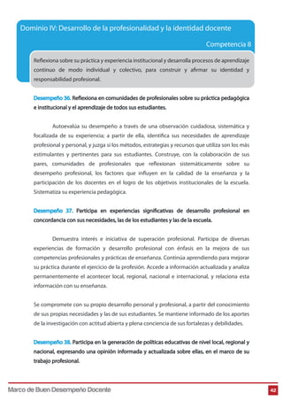 Dominio IV: Desarrollo de la profesionalidad y la identidad docente
Competencia 8
Reflexiona sobre su práctica y experiencia institucional y desarrolla procesos de aprendizaje
continuo de modo individual y colectivo, para construir y afirmar su identidad y
responsabilidad profesional.
Desempeño 36. Reflexiona en comunidades de profesionales sobre su práctica pedagógica
e institucional y el aprendizaje de todos sus estudiantes.
Autoevalúa su desempeño a través de una observación cuidadosa, sistemática y
focalizada de su experiencia; a partir de ella, identifica sus necesidades de aprendizaje
profesional y personal, y juzga si los métodos, estrategias y recursos que utiliza son los más
estimulantes y pertinentes para sus estudiantes. Construye, con la colaboración de sus
pares, comunidades de profesionales que reflexionan sistemáticamente sobre su
desempeño profesional, los factores que influyen en la calidad de la enseñanza y la
participación de los docentes en el logro de los objetivos institucionales de la escuela.
Sistematiza su experiencia pedagógica.
Desempeño 37. Participa en experiencias significativas de desarrollo profesional en
concordancia con sus necesidades, las de los estudiantes y las de la escuela.
Demuestra interés e iniciativa de superación profesional. Participa de diversas
experiencias de formación y desarrollo profesional con énfasis en la mejora de sus
competencias profesionales y prácticas de enseñanza. Continúa aprendiendo para mejorar
su práctica durante el ejercicio de la profesión. Accede a información actualizada y analiza
permanentemente el acontecer local, regional, nacional e internacional, y relaciona esta
información con su enseñanza.
Se compromete con su propio desarrollo personal y profesional, a partir del conocimiento
de sus propias necesidades y las de sus estudiantes. Se mantiene informado de los aportes
de la investigación con actitud abierta y plena conciencia de sus fortalezas y debilidades.
Desempeño 38. Participa en la generación de políticas educativas de nivel local, regional y
nacional, expresando una opinión informada y actualizada sobre ellas, en el marco de su
trabajo profesional.

Marco de Buen Desempeño Docente

42

 