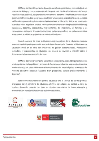 El Marco de Buen Desempeño Docente que ahora presentamos es resultado de un
proceso de diálogo y concertación que a lo largo de más de dos años lideraron el Consejo
Nacional de Educación (CNE) y Foro Educativo a través de la Mesa Interinstitucional de Buen
Desempeño Docente. Esta Mesa buscó establecer un consenso respecto a lo que la sociedad
y el Estado requieren de quienes ejercen la docencia en la Educación Básica, sea en escuelas
públicas o en las de gestión privada. Participaron activamente en este proceso ciudadanos y
ciudadanas, docentes, especialistas, representantes del magisterio, las familias y las
comunidades, así como diversas instituciones gubernamentales y no gubernamentales,
instituciones académicas y agencias de cooperación técnica.
Con el concurso de cinco instituciones representativas de la educación nacional
reunidas en el Grupo Impulsor del Marco de Buen Desempeño Docente, el Ministerio de
Educación inició en el 2012, con instancias de gestión descentralizada, instituciones
formadoras y especialistas en educación un proceso de revisión y reflexión sobre el
documento de buen desempeño docente.
El Marco de Buen Desempeño Docente es una guía imprescindible para el diseño e
implementación de las políticas y acciones de formación, evaluación y desarrollo docente a
nivel nacional, y un paso adelante en el cumplimiento del tercer objetivo estratégico del
Proyecto Educativo Nacional: “Maestros bien preparados ejercen profesionalmente la
docencia”.
Este nuevo instrumento de política educativa está al servicio de las tres políticas
priorizadas por el Ministerio de Educación al 2016: aprendizajes de calidad y cierre de
brechas, desarrollo docente con base en criterios concertados de buena docencia, y
modernización y descentralización de la gestión educativa.

Presentación

4

 