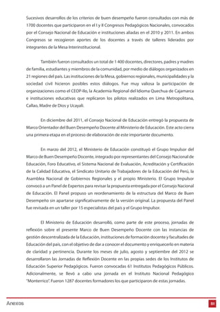 Sucesivos desarrollos de los criterios de buen desempeño fueron consultados con más de
1700 docentes que participaron en el I y II Congresos Pedagógicos Nacionales, convocados
por el Consejo Nacional de Educación e instituciones aliadas en el 2010 y 2011. En ambos
Congresos se recogieron aportes de los docentes a través de talleres liderados por
integrantes de la Mesa Interinstitucional.
También fueron consultados un total de 1 400 docentes, directores, padres y madres
de familia, estudiantes y miembros de la comunidad, por medio de diálogos organizados en
21 regiones del país. Las instituciones de la Mesa, gobiernos regionales, municipalidades y la
sociedad civil hicieron posibles estos diálogos. Fue muy valiosa la participación de
organizaciones como el CEOP-Ilo, la Academia Regional del Idioma Quechua de Cajamarca
e instituciones educativas que replicaron los pilotos realizados en Lima Metropolitana,
Callao, Madre de Dios y Ucayali.
En diciembre del 2011, el Consejo Nacional de Educación entregó la propuesta de
Marco Orientador del Buen Desempeño Docente al Ministerio de Educación. Este acto cierra
una primera etapa en el proceso de elaboración de este importante documento.
En marzo del 2012, el Ministerio de Educación constituyó el Grupo Impulsor del
Marco de Buen Desempeño Docente, integrado por representantes del Consejo Nacional de
Educación, Foro Educativo, el Sistema Nacional de Evaluación, Acreditación y Certificación
de la Calidad Educativa, el Sindicato Unitario de Trabajadores de la Educación del Perú, la
Asamblea Nacional de Gobiernos Regionales y el propio Ministerio. El Grupo Impulsor
convocó a un Panel de Expertos para revisar la propuesta entregada por el Consejo Nacional
de Educación. El Panel propuso un reordenamiento de la estructura del Marco de Buen
Desempeño sin apartarse significativamente de la versión original. La propuesta del Panel
fue revisada en un taller por 15 especialistas del país y el Grupo Impulsor.
El Ministerio de Educación desarrolló, como parte de este proceso, jornadas de
reflexión sobre el presente Marco de Buen Desempeño Docente con las instancias de
gestión descentralizada de la Educación, instituciones de formación docente y facultades de
Educación del país, con el objetivo de dar a conocer el documento y enriquecerlo en materia
de claridad y pertinencia. Durante los meses de julio, agosto y septiembre del 2012 se
desarrollaron las Jornadas de Reflexión Docente en las propias sedes de los Institutos de
Educación Superior Pedagógicos. Fueron convocadas 61 Institutos Pedagógicos Públicos.
Adicionalmente, se llevó a cabo una jornada en el Instituto Nacional Pedagógico
“Monterrico”. Fueron 1287 docentes formadores los que participaron de estas jornadas.

Anexos

51

 