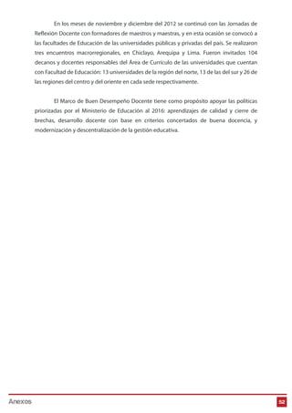 En los meses de noviembre y diciembre del 2012 se continuó con las Jornadas de
Reflexión Docente con formadores de maestros y maestras, y en esta ocasión se convocó a
las facultades de Educación de las universidades públicas y privadas del país. Se realizaron
tres encuentros macrorregionales, en Chiclayo, Arequipa y Lima. Fueron invitados 104
decanos y docentes responsables del Área de Currículo de las universidades que cuentan
con Facultad de Educación: 13 universidades de la región del norte, 13 de las del sur y 26 de
las regiones del centro y del oriente en cada sede respectivamente.
El Marco de Buen Desempeño Docente tiene como propósito apoyar las políticas
priorizadas por el Ministerio de Educación al 2016: aprendizajes de calidad y cierre de
brechas, desarrollo docente con base en criterios concertados de buena docencia, y
modernización y descentralización de la gestión educativa.

Anexos

52

 