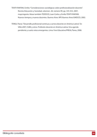 TENTI FANFANI, Emilio: “Consideraciones sociológicas sobre profesionalización docente”.
Revista Educación y Sociedad, volumen. 28, número 99, pp. 335-353, 2007,
mayo/agosto. Véase también TEDESCO, Juan Carlos y Emilio TENTI FANFANI:
Nuevos tiempos y nuevos docentes. Buenos Aires: IIPE-Buenos Aires/UNESCO, 2002.
TERIGI, Flavia: “Desarrollo profesional continuo y carrera docente en América Latina”. En
VAILLANT, CUBA y otros: Profesión docente en América Latina: Una agenda
pendiente y cuatro retos emergentes. Lima: Foro Educativo/PREAL/Tarea, 2008.

Bilbliografía consultada

54

 