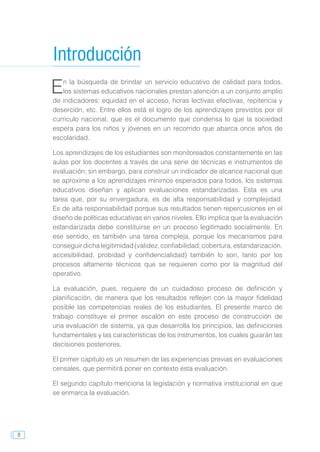8
En la búsqueda de brindar un servicio educativo de calidad para todos,
los sistemas educativos nacionales prestan atención a un conjunto amplio
de indicadores: equidad en el acceso, horas lectivas efectivas, repitencia y
deserción, etc. Entre ellos está el logro de los aprendizajes previstos por el
currículo nacional, que es el documento que condensa lo que la sociedad
espera para los niños y jóvenes en un recorrido que abarca once años de
escolaridad.
Los aprendizajes de los estudiantes son monitoreados constantemente en las
aulas por los docentes a través de una serie de técnicas e instrumentos de
evaluación; sin embargo, para construir un indicador de alcance nacional que
se aproxime a los aprendizajes mínimos esperados para todos, los sistemas
educativos diseñan y aplican evaluaciones estandarizadas. Esta es una
tarea que, por su envergadura, es de alta responsabilidad y complejidad.
Es de alta responsabilidad porque sus resultados tienen repercusiones en el
diseño de políticas educativas en varios niveles. Ello implica que la evaluación
estandarizada debe constituirse en un proceso legitimado socialmente. En
ese sentido, es también una tarea compleja, porque los mecanismos para
conseguirdichalegitimidad(validez,confiabilidad,cobertura,estandarización,
accesibilidad, probidad y confidencialidad) también lo son, tanto por los
procesos altamente técnicos que se requieren como por la magnitud del
operativo.
La evaluación, pues, requiere de un cuidadoso proceso de definición y
planificación, de manera que los resultados reflejen con la mayor fidelidad
posible las competencias reales de los estudiantes. El presente marco de
trabajo constituye el primer escalón en este proceso de construcción de
una evaluación de sistema, ya que desarrolla los principios, las definiciones
fundamentales y las características de los instrumentos, los cuales guiarán las
decisiones posteriores.
El primer capítulo es un resumen de las experiencias previas en evaluaciones
censales, que permitirá poner en contexto esta evaluación.
El segundo capítulo menciona la legislación y normativa institucional en que
se enmarca la evaluación.
Introducción
 