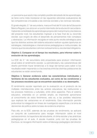 13
un panorama que sea lo más completo posible del estado de los aprendizajes,
se tiene como meta incorporar en las siguientes ediciones evaluaciones de
las competencias vinculadas a las ciencias sociales y las ciencias naturales.
El grado elegido, 2.° de secundaria, marca el final del VI ciclo de la Educación
Básica Regular y se ubica en un punto intermedio de la educación secundaria.
Habiendo consolidado los aprendizajes propios del nivel primario y los básicos
del presente nivel, los estudiantes ingresan a la fase final de su recorrido
escolar, que exigirá de ellos el desarrollo de pensamientos más complejos
y abstractos. La información recogida en este punto resulta estratégica para
que los distintos actores del sistema educativo realicen ajustes oportunos en
estrategias, metodologías e intervenciones pedagógicas e institucionales, de
manera que los estudiantes culminen exitosamente su escolaridad obligatoria.
Objetivo 2. Comparar en el tiempo los resultados, para informar sobre la
evolución de los aprendizajes.
La ECE de 2.° de secundaria está proyectada para producir información
anual sobre el rendimiento escolar. La periodicidad y las características del
diseño permitirán trazar tendencias a lo largo del tiempo para saber si los
resultados están mejorando o si las brechas entre las distintas poblaciones de
estudiantes se están estrechando.
Objetivo 3. Generar evidencia sobre las características individuales y
familiares de los estudiantes evaluados, así como de las condiciones y
los procesos escolares que se encuentran asociados a su desempeño.
El rendimiento escolar reportado por la evaluación es el producto de las
múltiples interrelaciones entre los actores educativos, las instituciones y
los procesos históricos y culturales, entre otros aspectos. Para el sistema
educativo, entendido en un sentido amplio, es importante aproximarse
al conocimiento de estos fenómenos, esto es, a las posibles relaciones
que explican las variaciones en el rendimiento. Esta información permite
profundizar la indagación en líneas de investigación específicas o la toma de
decisiones de política sobre la base de evidencia empírica.
Para ello, en la ECE, además de las pruebas de rendimiento, se aplicará
un conjunto de cuestionarios para recoger información sobre el nivel
socioeconómico, la trayectoria del estudiante, el clima escolar y las prácticas
pedagógicas en el aula. A escala muestral, junto con las pruebas de
Escritura, se recogerá información sobre el liderazgo pedagógico del director
 