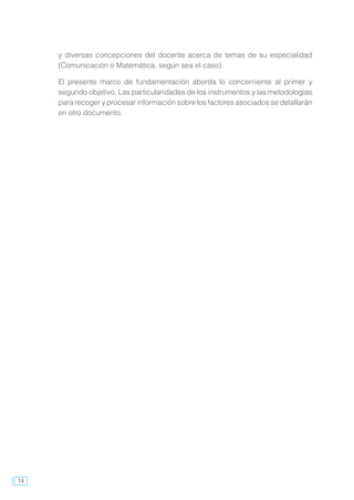 14
y diversas concepciones del docente acerca de temas de su especialidad
(Comunicación o Matemática, según sea el caso).
El presente marco de fundamentación aborda lo concerniente al primer y
segundo objetivo. Las particularidades de los instrumentos y las metodologías
para recoger y procesar información sobre los factores asociados se detallarán
en otro documento.
 