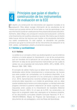 15
El diseño y la construcción de instrumentos son aspectos cruciales en la
evaluación. Ellos deben recoger información de los estudiantes de tal
manera que se pueda estimar de forma fiable su nivel de aprendizaje y que
esa información pueda ser usada para los fines propios del proceso educativo.
Asimismo, debe reflejar una concepción inclusiva de la educación, conforme
a los lineamientos de la política educativa nacional. Ello implica que el diseño
debe buscar eliminar las barreras que impidan a los estudiantes demostrar
sus reales competencias. En este capítulo, se abordarán tres grandes
principios que guían la construcción de los instrumentos de evaluación en la
ECE: validez, confiabilidad y diseño universal de evaluación.
4.1 Validez y confiabilidad
4.1.1 Validez
La validez es un concepto unitario que alude al grado en que la evidencia
empírica y la teoría apoyan la interpretación y uso de las puntuaciones
que son resultado de la aplicación de una prueba. Así entendida, esta
definición se aleja de las aproximaciones tradicionales por las cuales la
validez era una propiedad del instrumento (AERA, APA y NCME, 2014;
Messick 1989, 1990, 1995).
El concepto de validez implica que se deben tener intenciones claras y
declaradas sobre dichas interpretaciones y consecuencias, de manera
que estas puedan ser contrastadas con la evidencia disponible. A su
vez, supone definir con precisión el o los constructos a evaluar (AERA
et al., 2014). Aproximaciones recientes señalan que la delimitación del
constructo debe responder a un modelo de aprendizaje; esto es, debe
quedar establecida la manera como este progresa. La claridad sobre este
progreso orientará la posterior elaboración de tareas cognitivas cuyas
respuestas serán usadas en la interpretación de resultados (National
Research Council, 2001). En el caso de la ECE, los constructos y la
lógica de su progresión están bien asentados en la literatura existente,
en los documentos curriculares (Diseño Curricular Nacional, R. M. n.°
199-2015-MINEDU, Mapas de Progreso del Aprendizaje) y en otros
documentos de uso pedagógico, como las Rutas del Aprendizaje.
Principios que guían el diseño y
construcción de los instrumentos
de evaluación en la ECE
Capítulo
4
 
