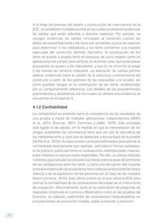 16
A lo largo del proceso del diseño y construcción de instrumentos de la
ECE, se establecen múltiples puntos en los cuales se obtienen evidencias
de validez que están referidas a distintos aspectos. Por ejemplo, se
recogen evidencias de validez vinculadas al contenido cuando las
tablas de especificaciones y los ítems son sometidos a juicio de expertos
para determinar si los indicadores y los ítems conforman una muestra
adecuada del constructo definido. Asimismo, la construcción de los
ítems es puesta a prueba tanto en procesos de juicio experto como en
aplicaciones de campo, para verificar, en el primer caso, que a) las tareas
propuestas se ajusten a los indicadores, y que b) se minimice el sesgo
o las fuentes de varianza irrelevante. La aplicación de campo permite
obtener evidencias sobre la validez de la estructura unidimensional del
constructo a partir de los patrones de las respuestas a la prueba, así
como posibles sesgos en la construcción de los ítems, evidenciados
por su comportamiento diferencial. Los detalles de los procedimientos
psicométricos y estadísticos con los cuales se obtiene esta evidencia se
encuentran en el capítulo 9.
4.1.2 Confiabilidad
La confiabilidad se entiende como la consistencia de los resultados de
una prueba a través de múltiples aplicaciones independientes (AERA
et al., 2014; Brennan, 2001; Carmines y Zeller, 1979). Este concepto
está ligado al de validez, en la medida en que la interpretación de los
rangos aceptables de consistencia tiene que ver con la naturaleza de
las interpretaciones y usos que se desea dar a los puntajes de la prueba
(AERA et al., 2014). Aunque existen varios procedimientos para estimar la
confiabilidad directamente (por ejemplo, test-retest o formas paralelas),
en la práctica, particularmente en evaluaciones estandarizadas masivas,
estos métodos no siempre están disponibles. Por ello, se utilizan métodos
indirectos que calculan la consistencia interna sobre la base del promedio
de las correlaciones entre los ítems, o como una derivación del cociente
entre la sumatoria de varianzas de los ítems sobre la varianza total (en teoría
clásica) o de la separación de las personas (en el caso de los modelos
Rasch) (Linacre, 2014). Este último criterio es el que utiliza la ECE para
estimar la confiabilidad de las puntuaciones derivadas de un instrumento
de evaluación. Adicionalmente, tanto en la codificación de preguntas de
respuesta construida en Lectura y Matemática como en las pruebas de
Escritura, se calculan coeficientes de consistencia interevaluadores en
procedimientos de corrección múltiple, doble corrección y precisión.
 