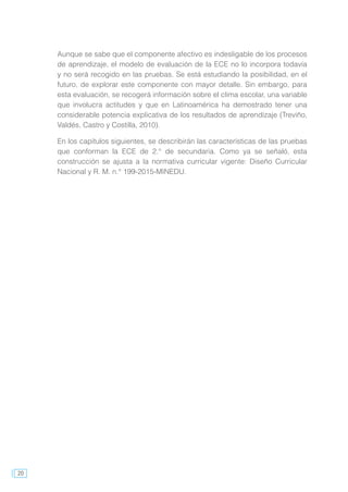 20
Aunque se sabe que el componente afectivo es indesligable de los procesos
de aprendizaje, el modelo de evaluación de la ECE no lo incorpora todavía
y no será recogido en las pruebas. Se está estudiando la posibilidad, en el
futuro, de explorar este componente con mayor detalle. Sin embargo, para
esta evaluación, se recogerá información sobre el clima escolar, una variable
que involucra actitudes y que en Latinoamérica ha demostrado tener una
considerable potencia explicativa de los resultados de aprendizaje (Treviño,
Valdés, Castro y Costilla, 2010).
En los capítulos siguientes, se describirán las características de las pruebas
que conforman la ECE de 2.° de secundaria. Como ya se señaló, esta
construcción se ajusta a la normativa curricular vigente: Diseño Curricular
Nacional y R. M. n.° 199-2015-MINEDU.
 