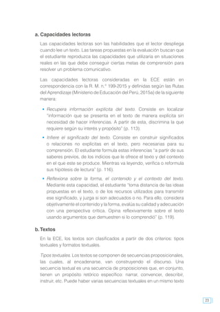 23
a. Capacidades lectoras
Las capacidades lectoras son las habilidades que el lector despliega
cuando lee un texto. Las tareas propuestas en la evaluación buscan que
el estudiante reproduzca las capacidades que utilizaría en situaciones
reales en las que debe conseguir ciertas metas de comprensión para
resolver un problema comunicativo.
Las capacidades lectoras consideradas en la ECE están en
correspondencia con la R. M. n.° 199-2015 y definidas según las Rutas
del Aprendizaje (Ministerio de Educación del Perú, 2015a) de la siguiente
manera:
	 Recupera información explícita del texto. Consiste en localizar
“información que se presenta en el texto de manera explícita sin
necesidad de hacer inferencias. A partir de esta, discrimina la que
requiere según su interés y propósito” (p. 113).
	 Infiere el significado del texto. Consiste en construir significados
o relaciones no explícitas en el texto, pero necesarias para su
comprensión. El estudiante formula estas inferencias “a partir de sus
saberes previos, de los indicios que le ofrece el texto y del contexto
en el que este se produce. Mientras va leyendo, verifica o reformula
sus hipótesis de lectura” (p. 116).
	 Reflexiona sobre la forma, el contenido y el contexto del texto.
Mediante esta capacidad, el estudiante “toma distancia de las ideas
propuestas en el texto, o de los recursos utilizados para transmitir
ese significado, y juzga si son adecuados o no. Para ello, considera
objetivamente el contenido y la forma, evalúa su calidad y adecuación
con una perspectiva crítica. Opina reflexivamente sobre el texto
usando argumentos que demuestren si lo comprendió” (p. 119).
b.Textos
En la ECE, los textos son clasificados a partir de dos criterios: tipos
textuales y formatos textuales.
Tipos textuales. Los textos se componen de secuencias proposicionales,
las cuales, al encadenarse, van construyendo el discurso. Una
secuencia textual es una secuencia de proposiciones que, en conjunto,
tienen un propósito retórico específico: narrar, convencer, describir,
instruir, etc. Puede haber varias secuencias textuales en un mismo texto
 